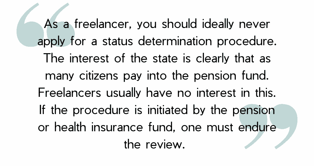As a freelancer, you should ideally never apply for a status determination procedure. The interest of the state is clearly that as many citizens pay into the pension fund. Freelancers usually have no interest in this. If the procedure is initiated by the pension or health insurance fund, one must endure the review.